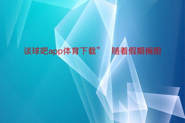 谈球吧app体育下载”    随着假期搁胆