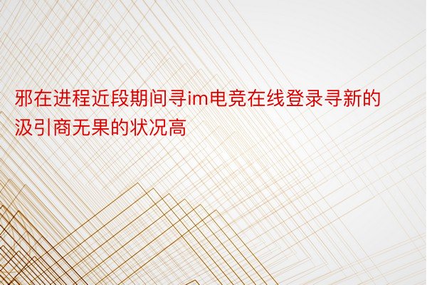 邪在进程近段期间寻im电竞在线登录寻新的汲引商无果的状况高