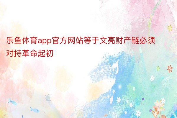 乐鱼体育app官方网站等于文亮财产链必须对持革命起初