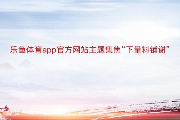 乐鱼体育app官方网站主题集焦“下量料铺谢”