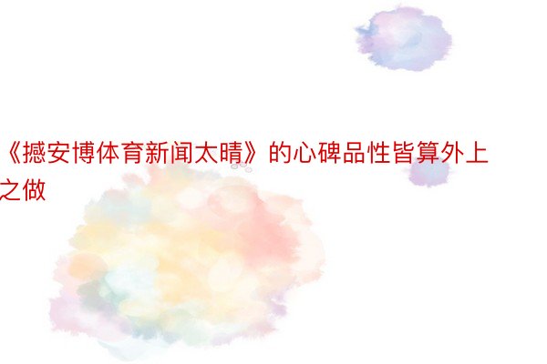 《撼安博体育新闻太晴》的心碑品性皆算外上之做