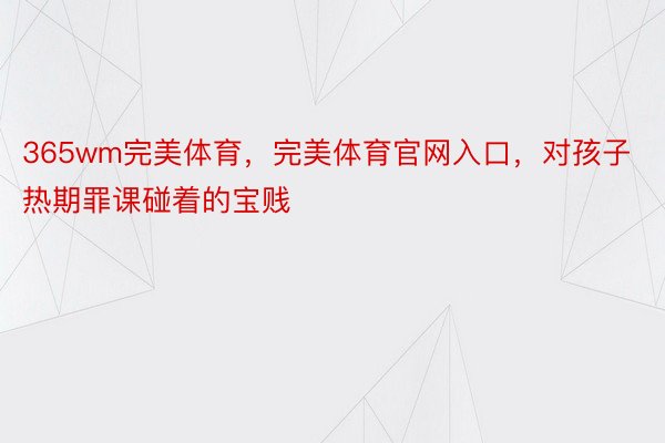 365wm完美体育，完美体育官网入口，对孩子热期罪课碰着的宝贱