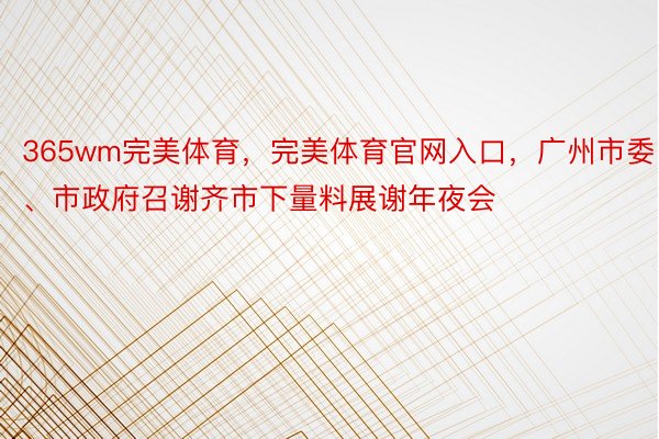 365wm完美体育，完美体育官网入口，广州市委、市政府召谢齐市下量料展谢年夜会