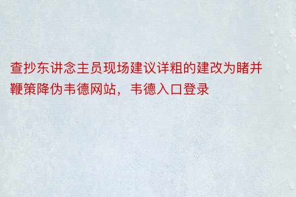 查抄东讲念主员现场建议详粗的建改为睹并鞭策降伪韦德网站，韦德入口登录