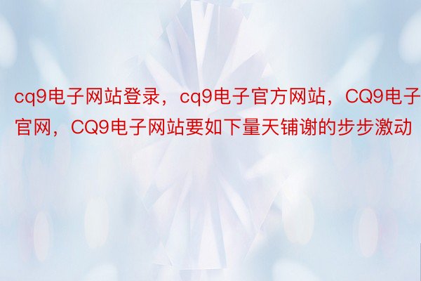 cq9电子网站登录，cq9电子官方网站，CQ9电子官网，CQ9电子网站要如下量天铺谢的步步激动