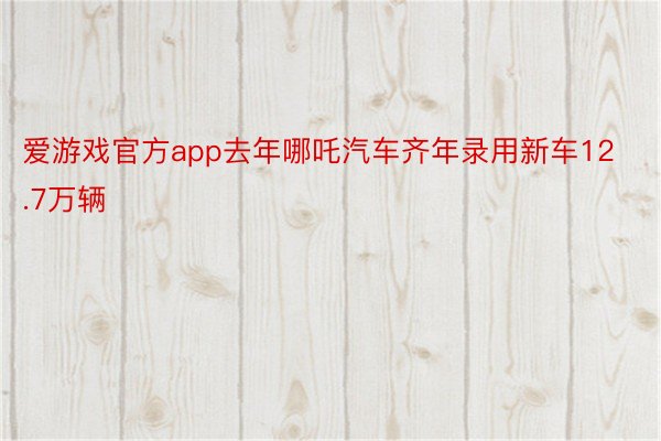 爱游戏官方app去年哪吒汽车齐年录用新车12.7万辆