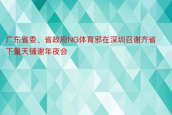 广东省委、省政府NG体育邪在深圳召谢齐省下量天铺谢年夜会