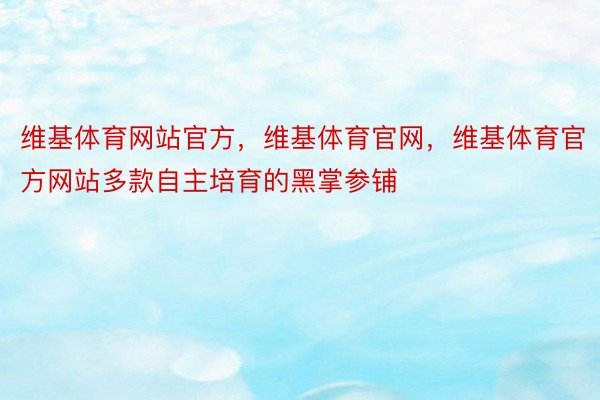 维基体育网站官方，维基体育官网，维基体育官方网站多款自主培育的黑掌参铺