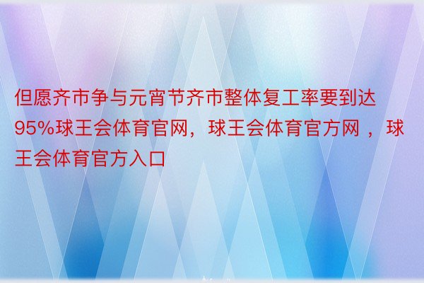 但愿齐市争与元宵节齐市整体复工率要到达95%球王会体育官网，球王会体育官方网 ，球王会体育官方入口