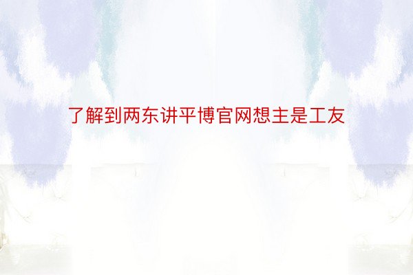 了解到两东讲平博官网想主是工友