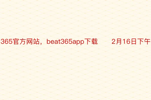 365官方网站，beat365app下载      2月16日下午