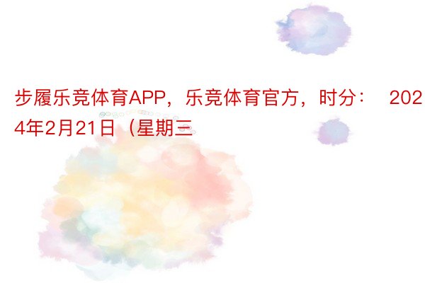 步履乐竞体育APP，乐竞体育官方，时分：  2024年2月21日（星期三