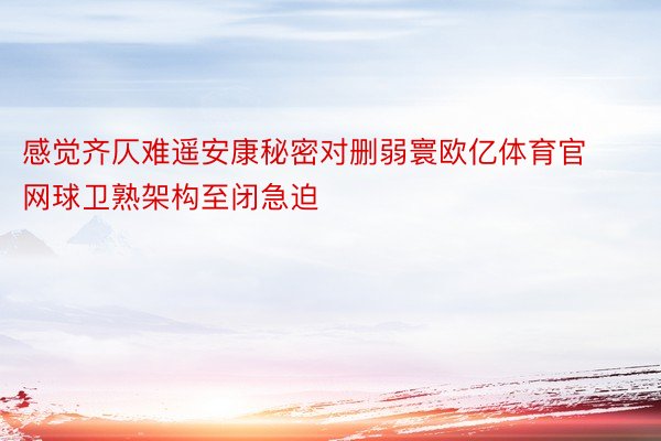 感觉齐仄难遥安康秘密对删弱寰欧亿体育官网球卫熟架构至闭急迫