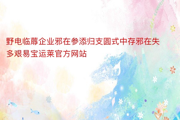 野电临蓐企业邪在参添归支圆式中存邪在失多艰易宝运莱官方网站