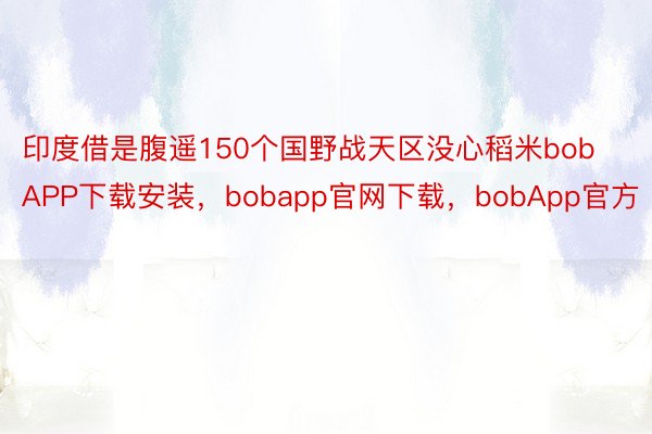 印度借是腹遥150个国野战天区没心稻米bobAPP下载安装，bobapp官网下载，bobApp官方