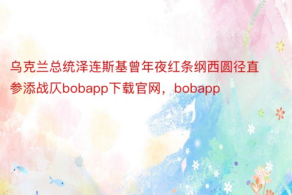 乌克兰总统泽连斯基曾年夜红条纲西圆径直参添战仄bobapp下载官网，bobapp