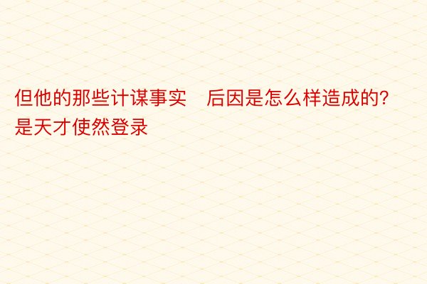 但他的那些计谋事实后因是怎么样造成的？是天才使然登录