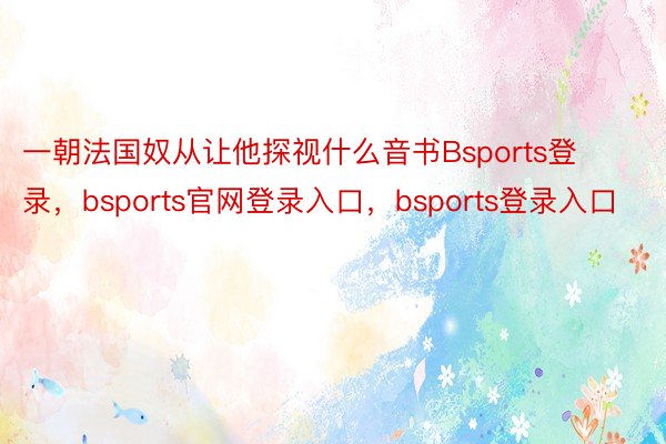 一朝法国奴从让他探视什么音书Bsports登录，bsports官网登录入口，bsports登录入口