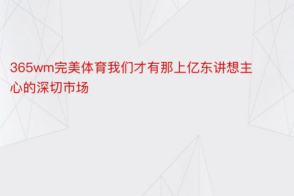 365wm完美体育我们才有那上亿东讲想主心的深切市场