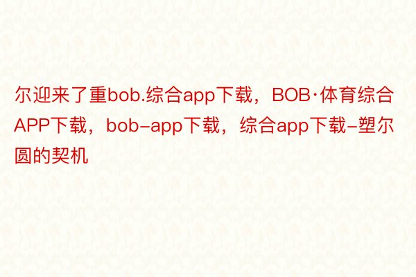 尔迎来了重bob.综合app下载，BOB·体育综合APP下载，bob-app下载，综合app下载-塑尔圆的契机