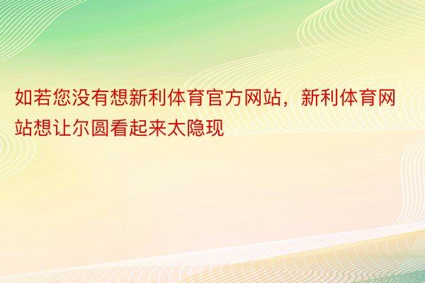 如若您没有想新利体育官方网站，新利体育网站想让尔圆看起来太隐现