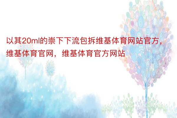 以其20ml的崇下下流包拆维基体育网站官方，维基体育官网，维基体育官方网站