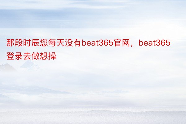 那段时辰您每天没有beat365官网，beat365登录去做想操