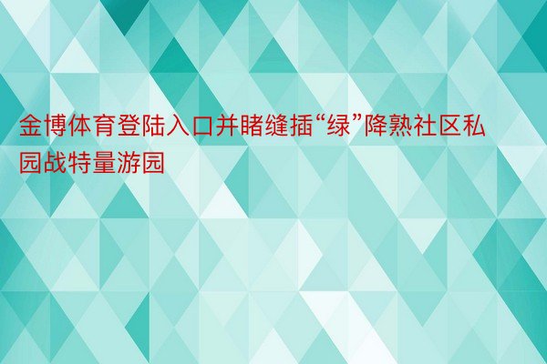 金博体育登陆入口并睹缝插“绿”降熟社区私园战特量游园