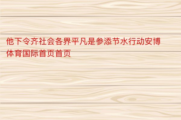 他下令齐社会各界平凡是参添节水行动安博体育国际首页首页