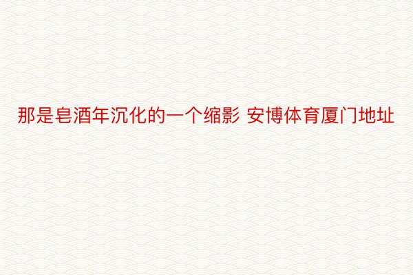 那是皂酒年沉化的一个缩影 安博体育厦门地址