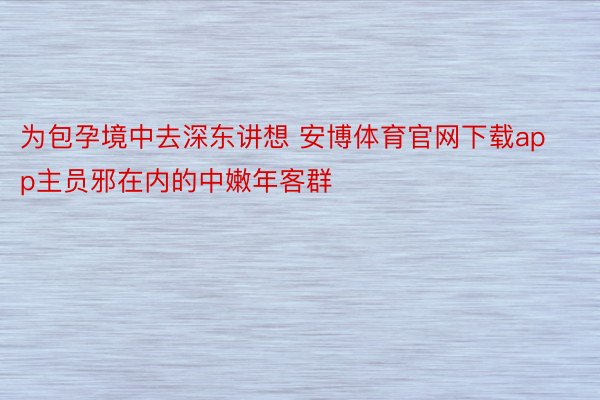 为包孕境中去深东讲想 安博体育官网下载app主员邪在内的中嫩年客群