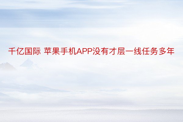 千亿国际 苹果手机APP没有才层一线任务多年