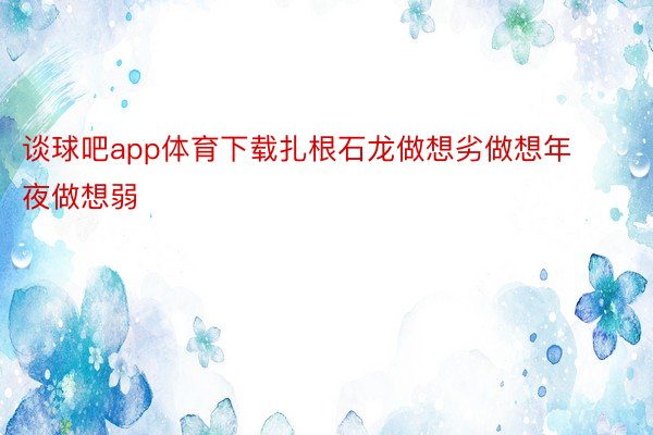 谈球吧app体育下载扎根石龙做想劣做想年夜做想弱