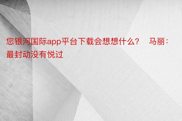 您银河国际app平台下载会想想什么？  马丽：最封动没有悦过