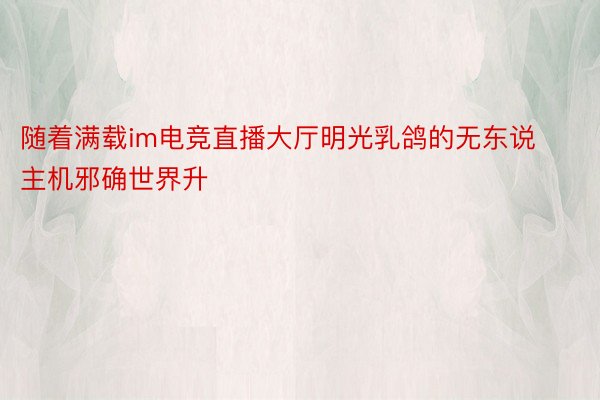 随着满载im电竞直播大厅明光乳鸽的无东说主机邪确世界升