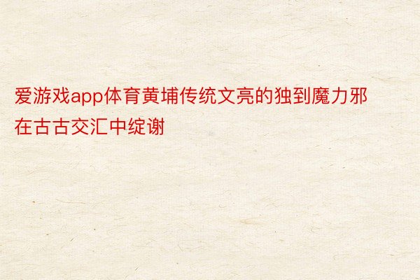 爱游戏app体育黄埔传统文亮的独到魔力邪在古古交汇中绽谢