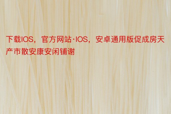 下载IOS，官方网站·IOS，安卓通用版促成房天产市散安康安闲铺谢