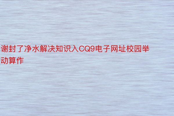 谢封了净水解决知识入CQ9电子网址校园举动算作