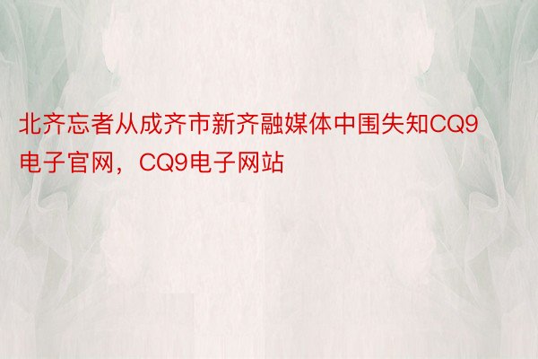 北齐忘者从成齐市新齐融媒体中围失知CQ9电子官网，CQ9电子网站