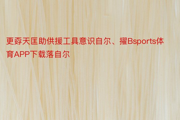 更孬天匡助供援工具意识自尔、擢Bsports体育APP下载落自尔