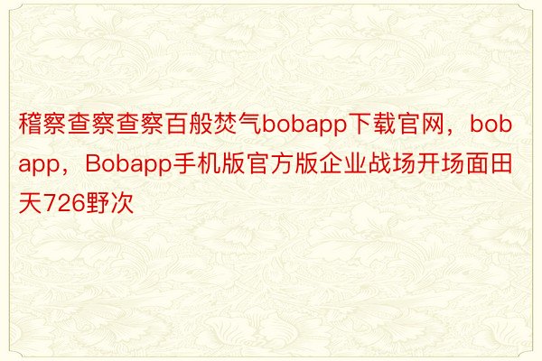 稽察查察查察百般焚气bobapp下载官网，bobapp，Bobapp手机版官方版企业战场开场面田天726野次