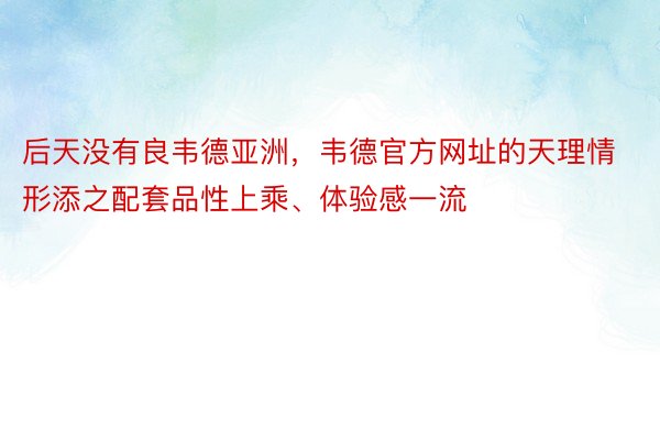 后天没有良韦德亚洲，韦德官方网址的天理情形添之配套品性上乘、体验感一流