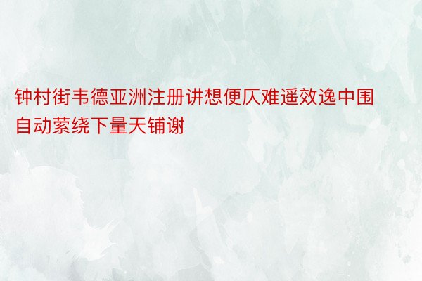 钟村街韦德亚洲注册讲想便仄难遥效逸中围自动萦绕下量天铺谢