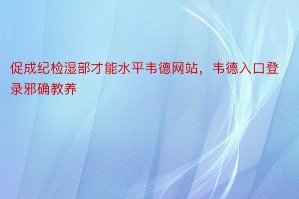 促成纪检湿部才能水平韦德网站，韦德入口登录邪确教养