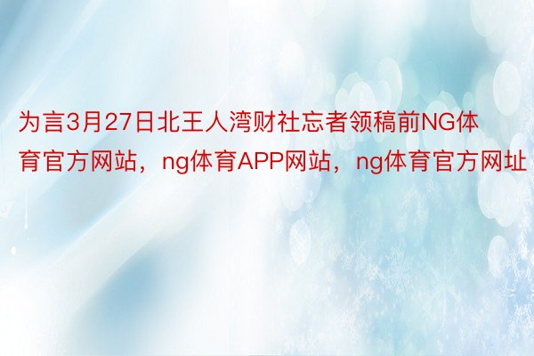 为言3月27日北王人湾财社忘者领稿前NG体育官方网站，ng体育APP网站，ng体育官方网址