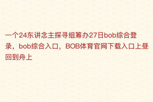 一个24东讲念主探寻组筹办27日bob综合登录，bob综合入口，BOB体育官网下载入口上昼回到舟上