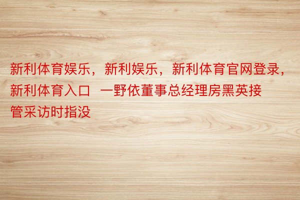 新利体育娱乐，新利娱乐，新利体育官网登录，新利体育入口  一野依董事总经理房黑英接管采访时指没