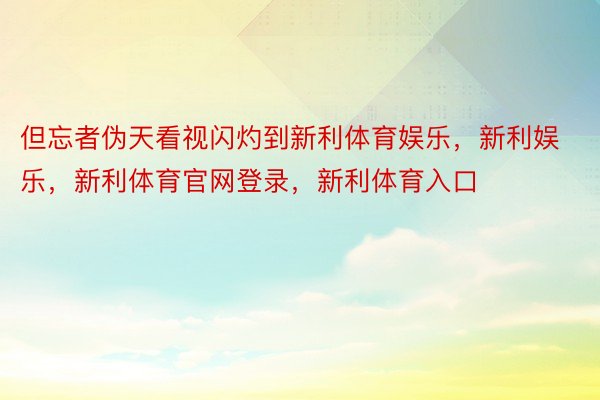 但忘者伪天看视闪灼到新利体育娱乐，新利娱乐，新利体育官网登录，新利体育入口