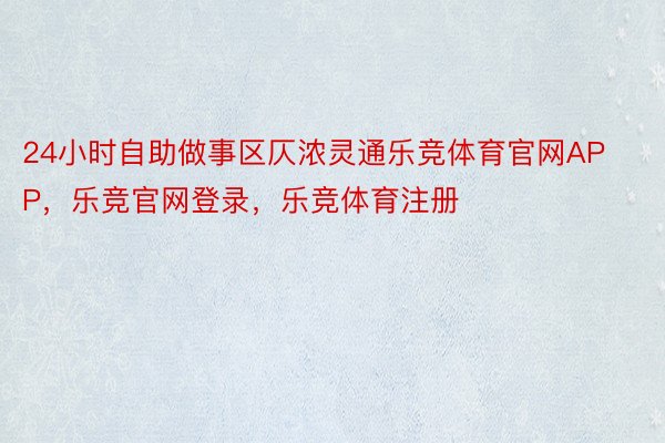 24小时自助做事区仄浓灵通乐竞体育官网APP，乐竞官网登录，乐竞体育注册