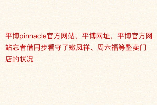 平博pinnacle官方网站，平博网址，平博官方网站忘者借同步看守了嫩凤祥、周六福等整卖门店的状况